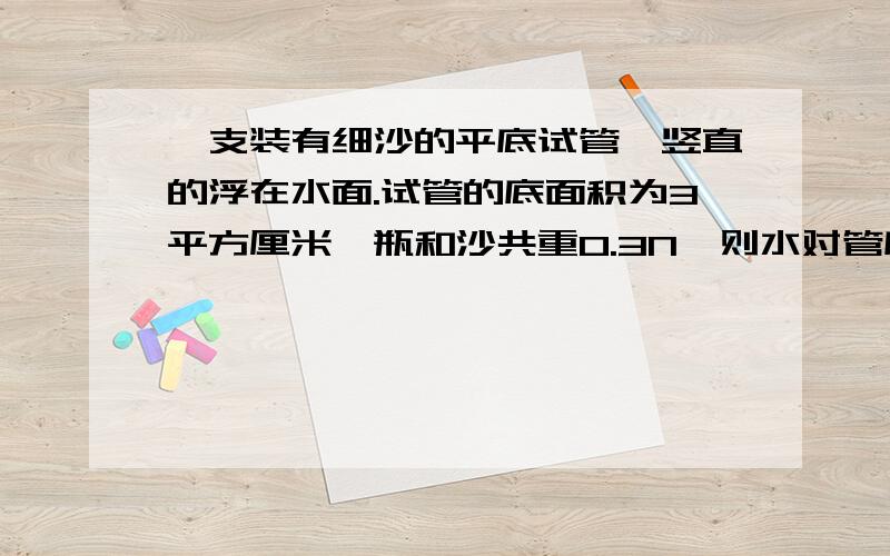 一支装有细沙的平底试管,竖直的浮在水面.试管的底面积为3平方厘米,瓶和沙共重0.3N,则水对管底的压强为