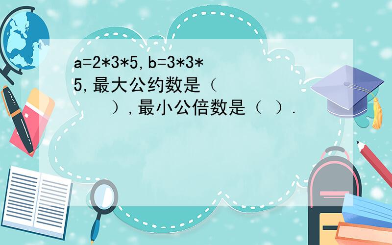 a=2*3*5,b=3*3*5,最大公约数是（　　　　　　　）,最小公倍数是（ ）.