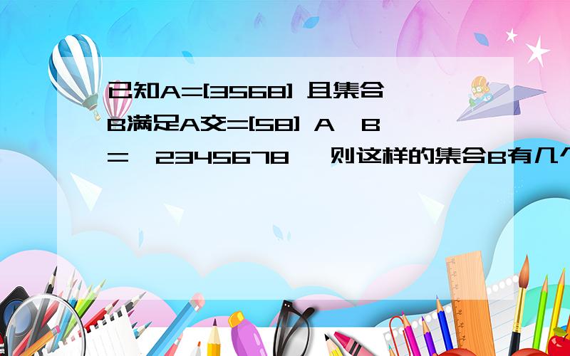 已知A=[3568] 且集合B满足A交=[58] A∪B=【2345678】 则这样的集合B有几个