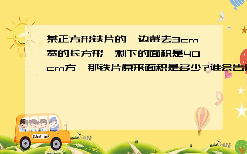 某正方形铁片的一边截去3cm宽的长方形,剩下的面积是40cm方,那铁片原来面积是多少?谁会告诉下、 没弄明白