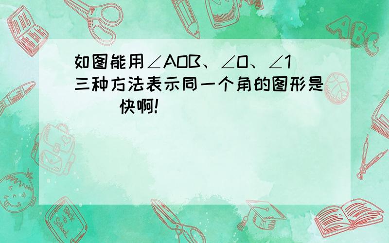 如图能用∠AOB、∠O、∠1三种方法表示同一个角的图形是（） 快啊!