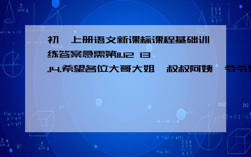 初一上册语文新课标课程基础训练答案急需第11.12 13.14.希望各位大哥大姐,叔叔阿姨,爷爷奶奶,外公外婆,帮个忙把!