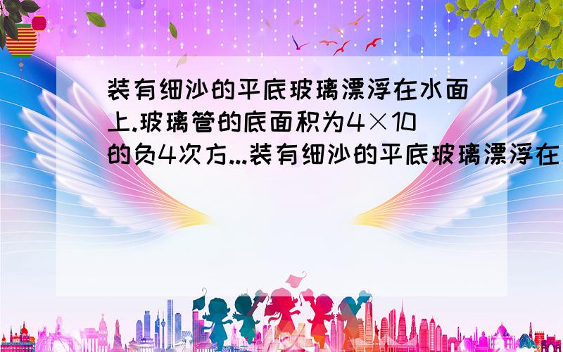 装有细沙的平底玻璃漂浮在水面上.玻璃管的底面积为4×10的负4次方...装有细沙的平底玻璃漂浮在水面上.玻璃管的底面积为4×10的负4次方m^2,浸入水中的长度是0.1m,请问（1）玻璃管和细沙的总