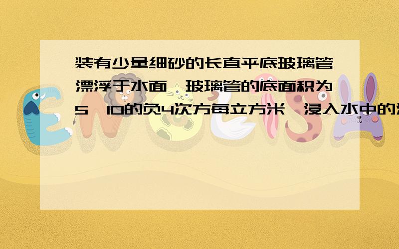 装有少量细砂的长直平底玻璃管漂浮于水面,玻璃管的底面积为5*10的负4次方每立方米,浸入水中的深度为0.1m.求：（1）玻璃管和细砂总重为多少?（2）当向水中撒一些盐,并搅拌均匀后,玻璃管