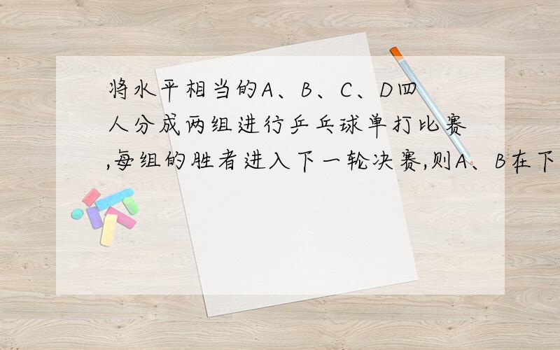 将水平相当的A、B、C、D四人分成两组进行乒乓球单打比赛,每组的胜者进入下一轮决赛,则A、B在下一轮中相遇的概率是多少.列表或画树状图