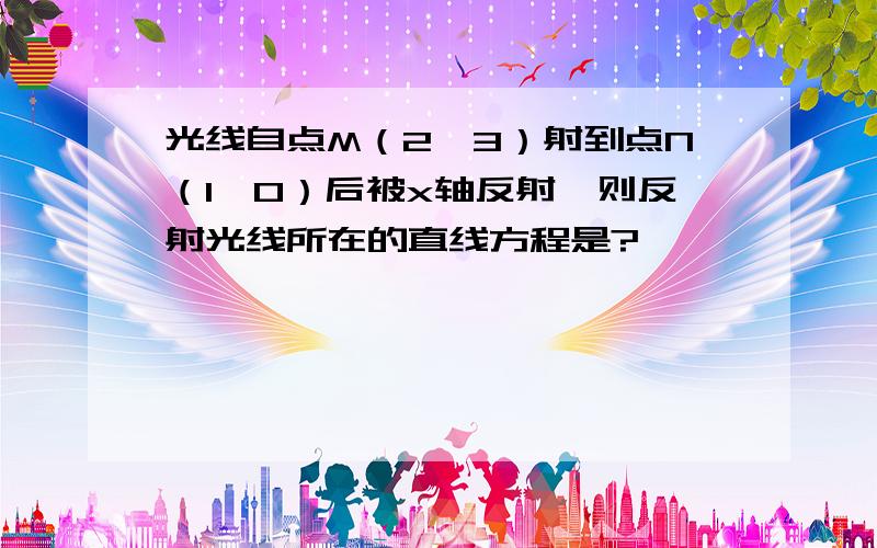 光线自点M（2,3）射到点N（1,0）后被x轴反射,则反射光线所在的直线方程是?