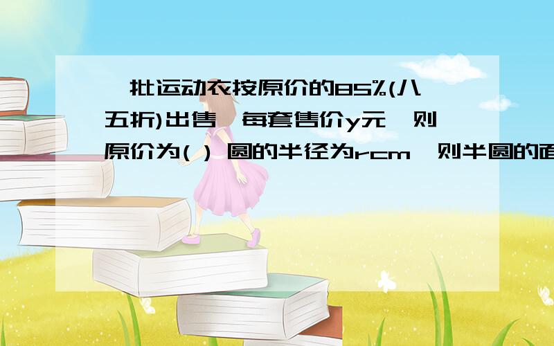 一批运动衣按原价的85%(八五折)出售,每套售价y元,则原价为( ) 圆的半径为rcm,则半圆的面积为( ),半圆的周长为( ) 能不能讲解清楚些.