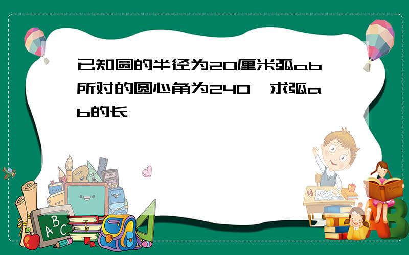 已知圆的半径为20厘米弧ab所对的圆心角为240°求弧ab的长