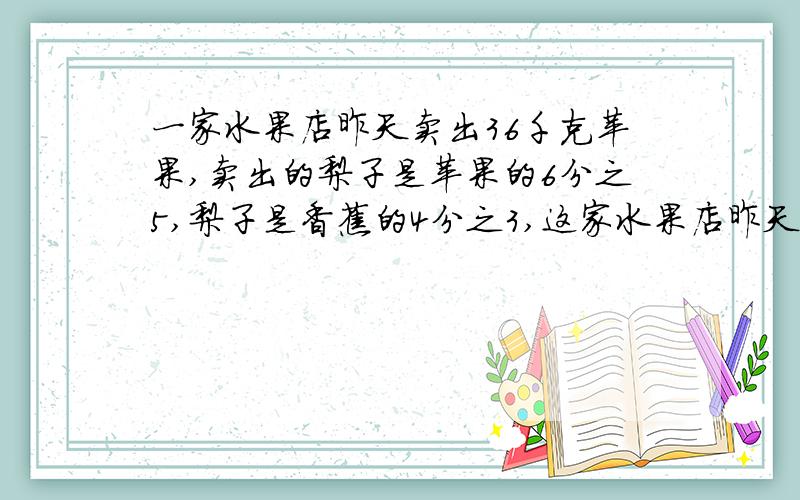 一家水果店昨天卖出36千克苹果,卖出的梨子是苹果的6分之5,梨子是香蕉的4分之3,这家水果店昨天卖出多少千克香蕉?