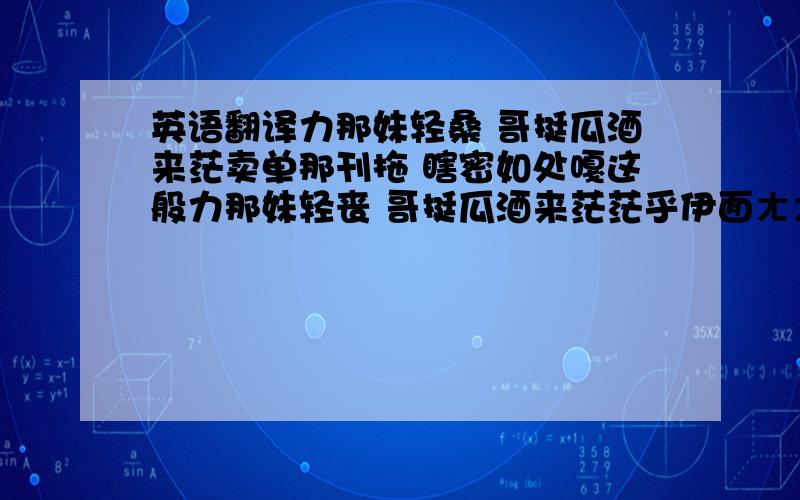 英语翻译力那妹轻桑 哥挺瓜酒来茫卖单那刊拖 瞎密如处嘎这般力那妹轻丧 哥挺瓜酒来茫茫乎伊面ㄤㄤ 心情批波串我ㄟ细你ㄟ 共占时摸问题兵友ㄟ高杯 兰恩汤修敲归酒细妹嫌J 公人生细爹