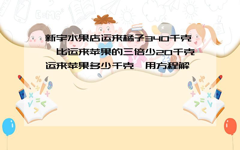 新宇水果店运来橘子340千克,比运来苹果的三倍少20千克运来苹果多少千克,用方程解