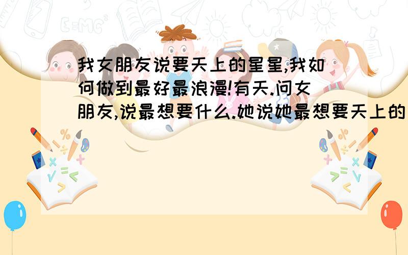 我女朋友说要天上的星星,我如何做到最好最浪漫!有天.问女朋友,说最想要什么.她说她最想要天上的星星,请问.我要如何做.摘到星星（知道不可能）,就是看上去浪漫仿佛真底的摘到一样,大家