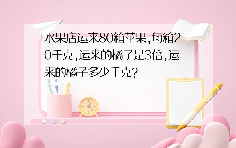 水果店运来80箱苹果,每箱20千克,运来的橘子是3倍,运来的橘子多少千克?