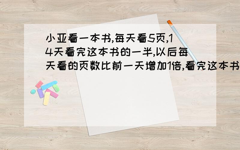 小亚看一本书,每天看5页,14天看完这本书的一半,以后每天看的页数比前一天增加1倍,看完这本书共需要几天?