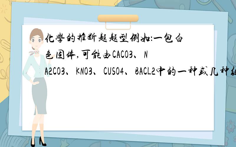 化学的推断题题型例如：一包白色固体,可能由CACO3、NA2CO3、KNO3、CUSO4、BACL2中的一种或几种组成,实验如下：1、白色固体加水,得到白色沉淀,上层清液为无色2、白色沉淀加入HCL后消失.问：白