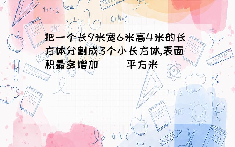 把一个长9米宽6米高4米的长方体分割成3个小长方体,表面积最多增加（ ）平方米