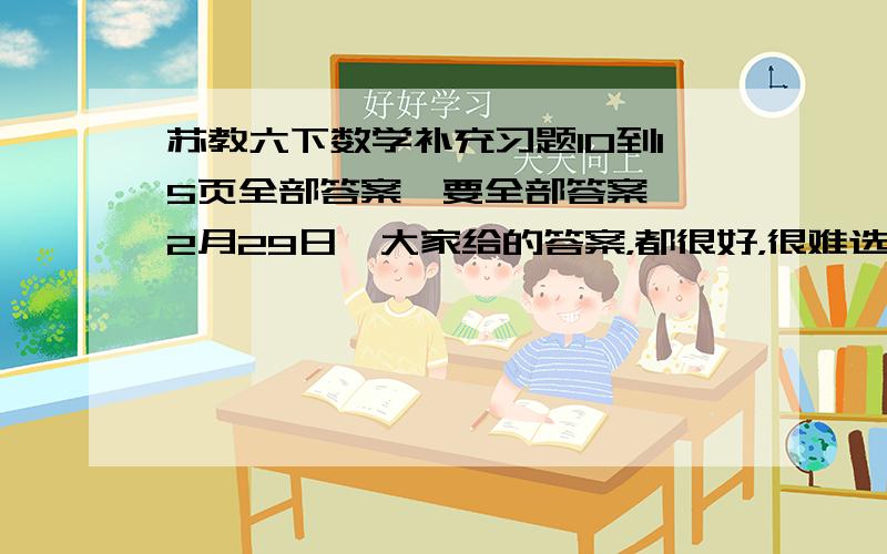 苏教六下数学补充习题10到15页全部答案,要全部答案,【2月29日】大家给的答案，都很好，很难选出谁最佳！所以，我一时间最早为标准哦