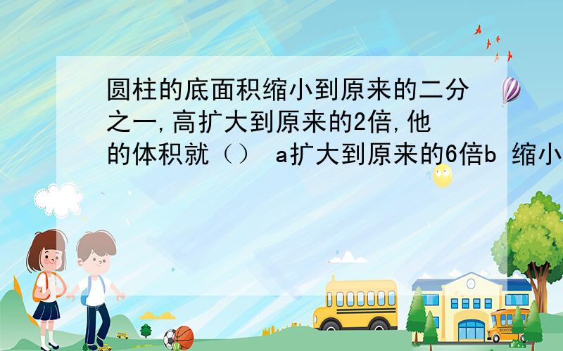 圆柱的底面积缩小到原来的二分之一,高扩大到原来的2倍,他的体积就（） a扩大到原来的6倍b 缩小到原来的六分之一  c不变