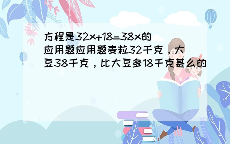 方程是32x+18=38x的应用题应用题麦粒32千克，大豆38千克，比大豆多18千克甚么的