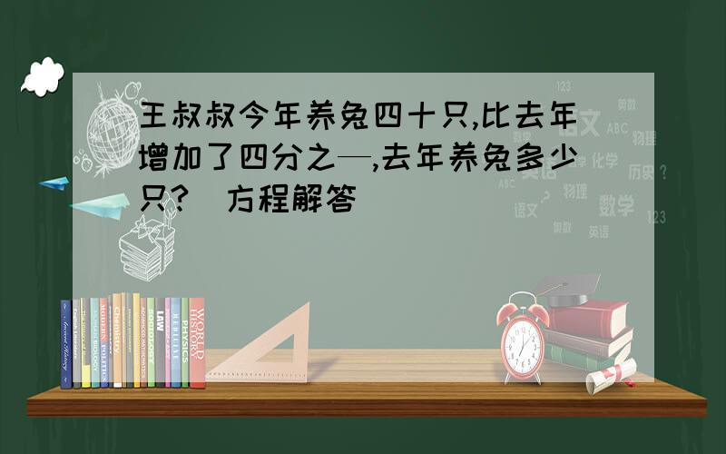 王叔叔今年养兔四十只,比去年增加了四分之—,去年养兔多少只?(方程解答)