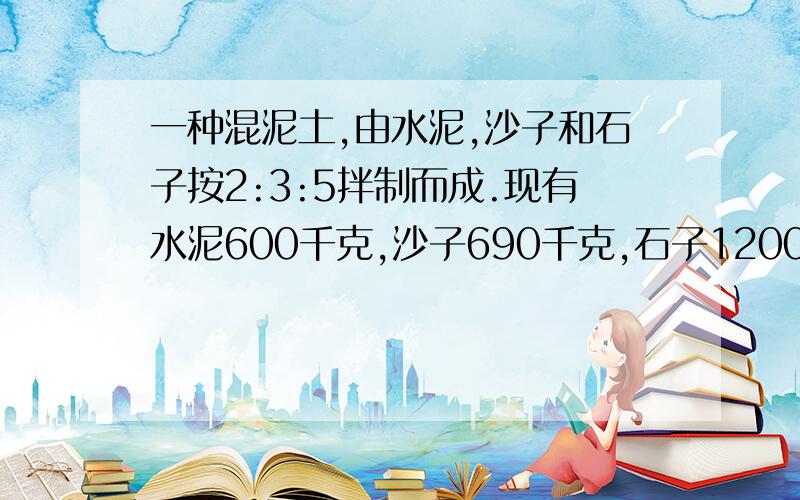 一种混泥土,由水泥,沙子和石子按2:3:5拌制而成.现有水泥600千克,沙子690千克,石子1200千克,如果把水泥用完,沙子和石子够吗?如果不够分别需要再运多少千克?