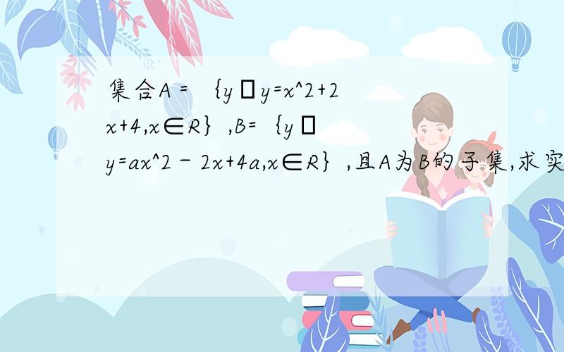 集合A＝｛y│y=x^2+2x+4,x∈R｝,B=｛y│y=ax^2－2x+4a,x∈R｝,且A为B的子集,求实数a的取值范围