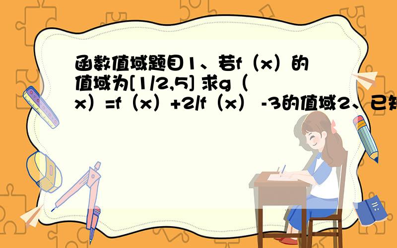 函数值域题目1、若f（x）的值域为[1/2,5] 求g（x）=f（x）+2/f（x） -3的值域2、已知函数f（x）的值域为[3/8,4/9],求g（x）=f（x）+根号（1-2f（x））的值域