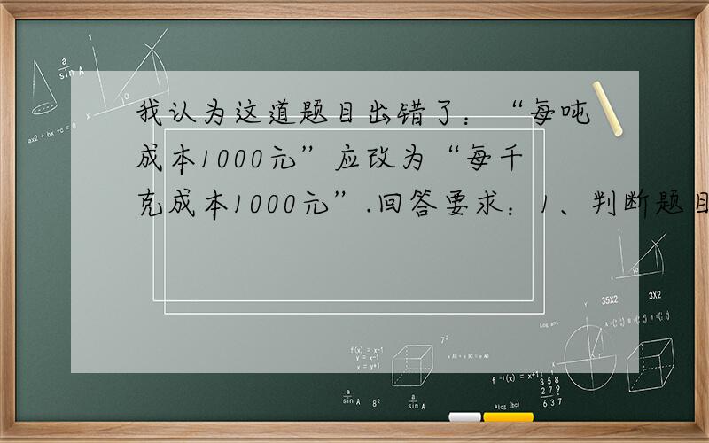 我认为这道题目出错了：“每吨成本1000元”应改为“每千克成本1000元”.回答要求：1、判断题目是否出错.2、若题目出错,说明题目应怎样改,