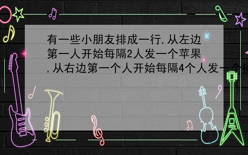 有一些小朋友排成一行,从左边第一人开始每隔2人发一个苹果,从右边第一个人开始每隔4个人发一个橘子,结果有10个小朋友苹果和橘子都拿到了,那么这些小朋友最多有（）人.有人这样解答:从