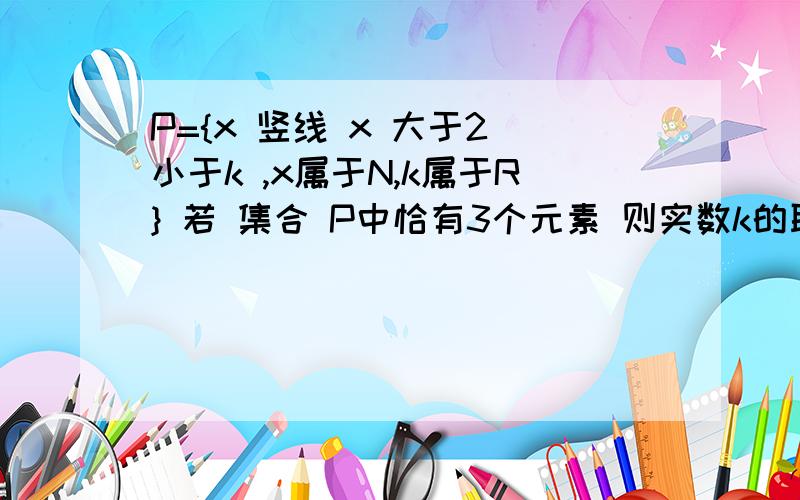 P={x 竖线 x 大于2 小于k ,x属于N,k属于R} 若 集合 P中恰有3个元素 则实数k的取值范围——