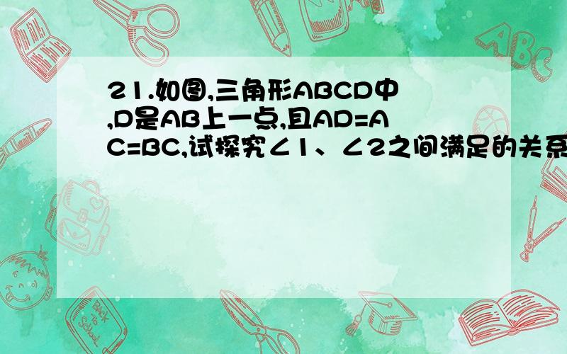 21.如图,三角形ABCD中,D是AB上一点,且AD=AC=BC,试探究∠1、∠2之间满足的关系,并说明理由.急!大哥大姐快点!