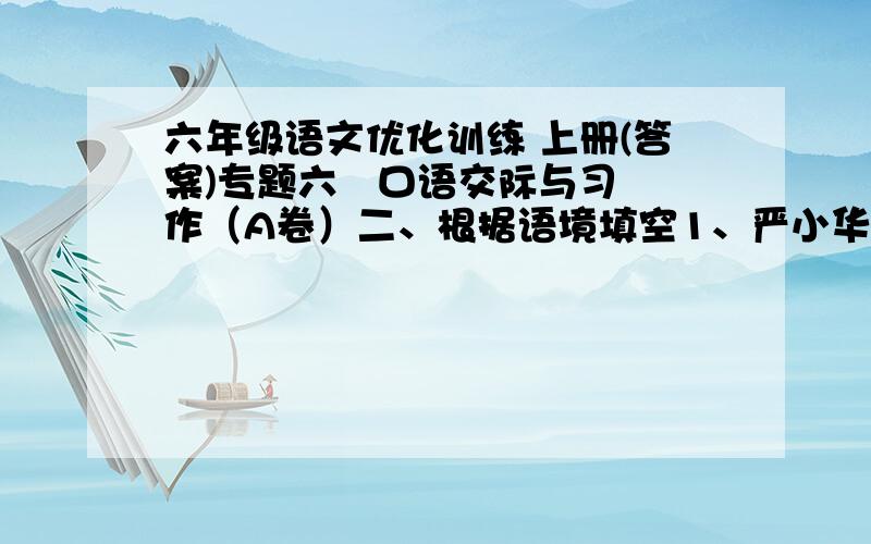 六年级语文优化训练 上册(答案)专题六   口语交际与习作（A卷）二、根据语境填空1、严小华正在阳台上浇花,楼下的刘阿姨说：“小华,你真爱美啊,我刚晾上去的被单锦上添花了.”我听出刘