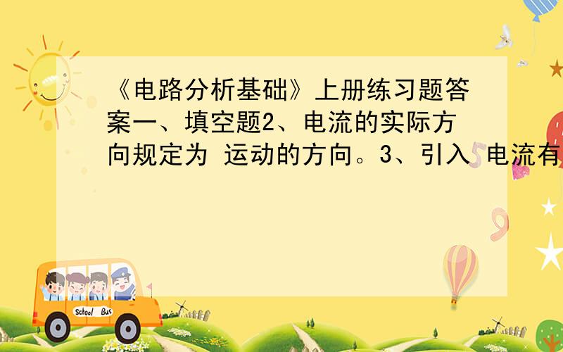 《电路分析基础》上册练习题答案一、填空题2、电流的实际方向规定为 运动的方向。3、引入 电流有正、负之分。4、电场中a、b两点的 称为a、b两点之间的电压。7、若电压 与电流 为关联参