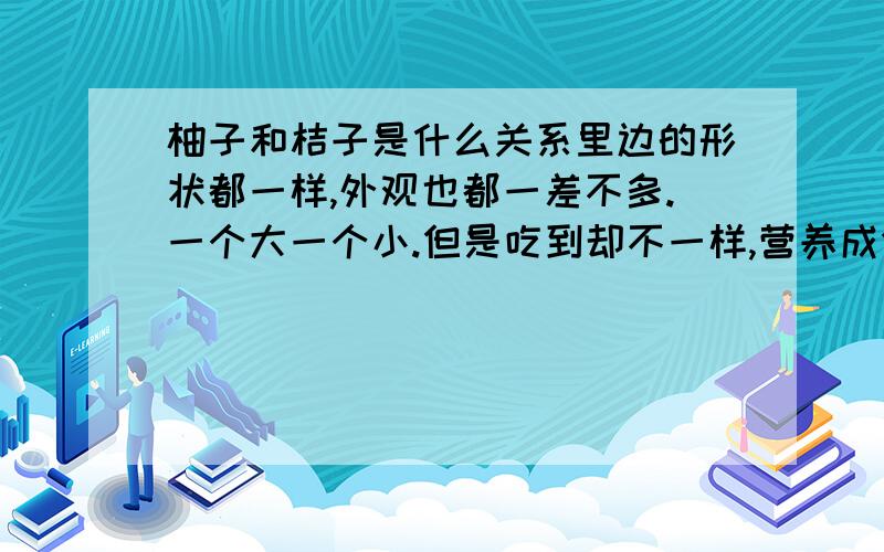 柚子和桔子是什么关系里边的形状都一样,外观也都一差不多.一个大一个小.但是吃到却不一样,营养成分也不一样,谁能说一下他们为什么长的一样,吃到不一样