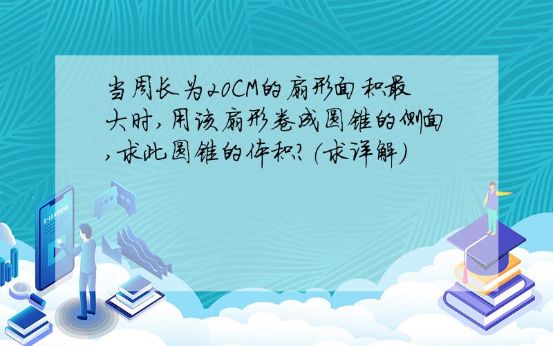 当周长为20CM的扇形面积最大时,用该扇形卷成圆锥的侧面,求此圆锥的体积?（求详解）