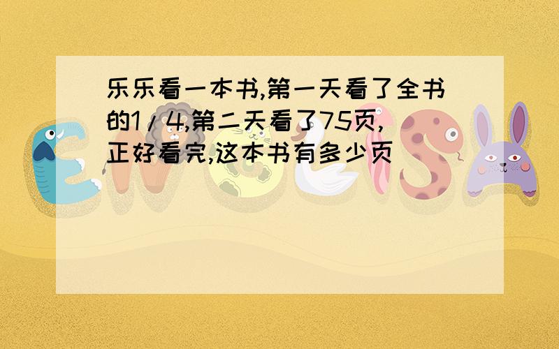 乐乐看一本书,第一天看了全书的1/4,第二天看了75页,正好看完,这本书有多少页