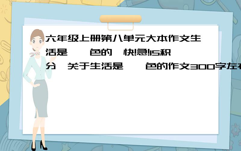 六年级上册第八单元大本作文生活是××色的【快!急!15积分】关于生活是××色的作文300字左右的