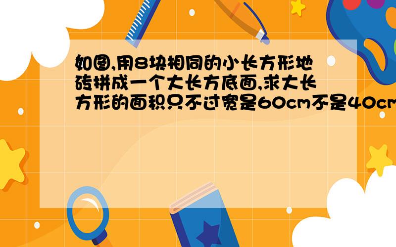 如图,用8块相同的小长方形地砖拼成一个大长方底面,求大长方形的面积只不过宽是60cm不是40cm现在答得我附加20分