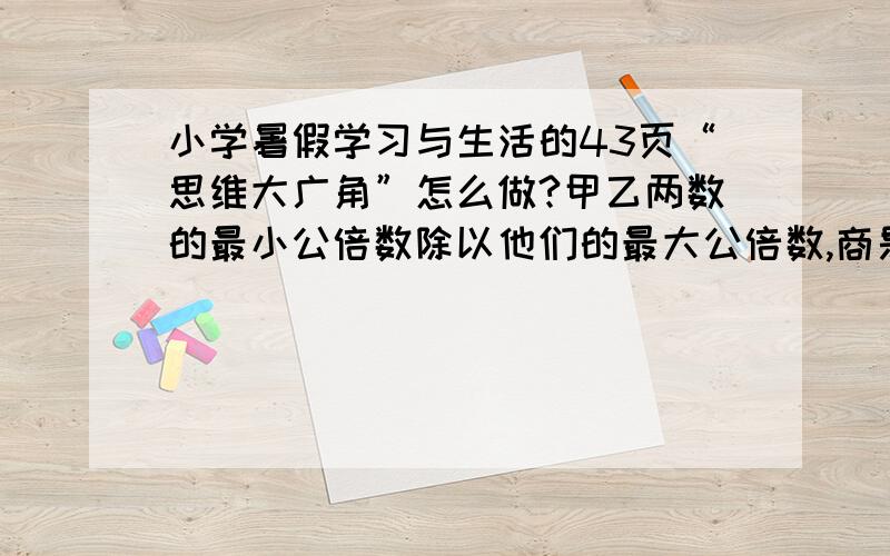 小学暑假学习与生活的43页“思维大广角”怎么做?甲乙两数的最小公倍数除以他们的最大公倍数,商是十二.如甲乙两数相差18.求这两个数.