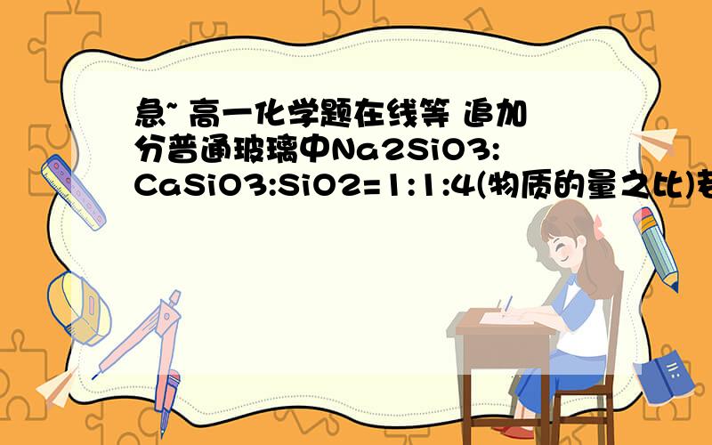 急~ 高一化学题在线等 追加分普通玻璃中Na2SiO3:CaSiO3:SiO2=1:1:4(物质的量之比)若要制备1000kg该种玻璃需要原料各多少千克?同时可生成CO2多少升(标准状况)?   要详细的过程,先谢谢各位了~