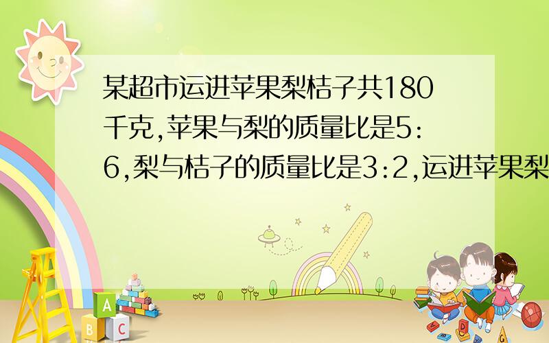 某超市运进苹果梨桔子共180千克,苹果与梨的质量比是5:6,梨与桔子的质量比是3:2,运进苹果梨桔子各多少千克?