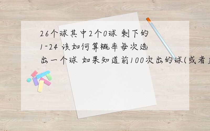 26个球其中2个0球 剩下的1-24 该如何算概率每次选出一个球 如果知道前100次出的球(或者更多) 可以算出概率吗?能算的话 是怎么算的 我的意思是 如果要是知道前100次的出球顺序 然后怎么通过