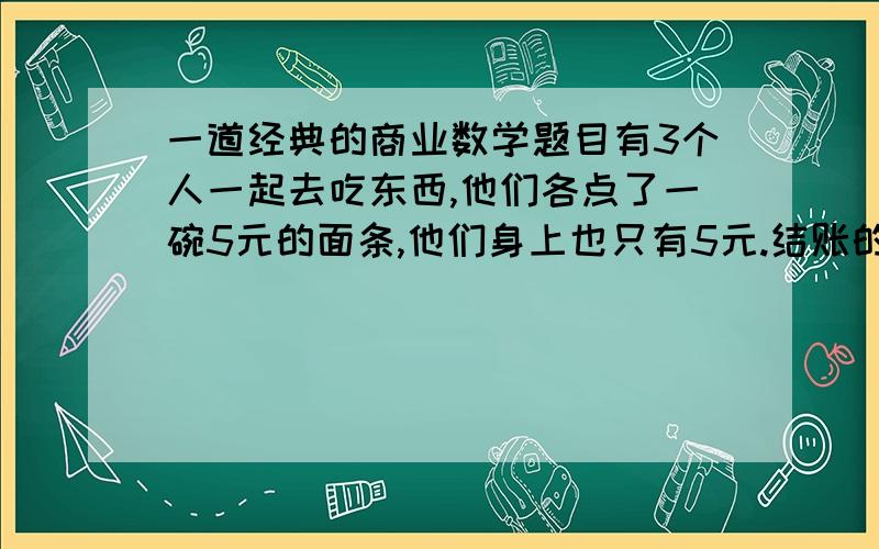 一道经典的商业数学题目有3个人一起去吃东西,他们各点了一碗5元的面条,他们身上也只有5元.结账的时候,他们一人5元的给了老板.这时候,老板说今天是他生日,给他们优惠3份之1的价格,就是