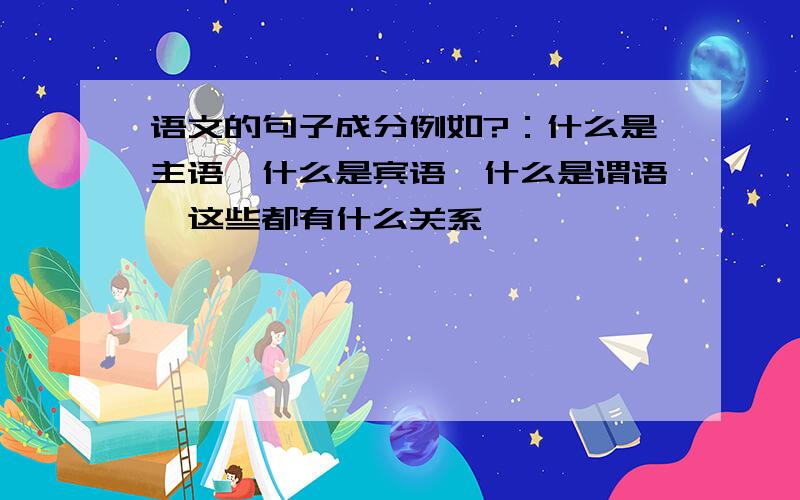 语文的句子成分例如?：什么是主语,什么是宾语,什么是谓语,这些都有什么关系