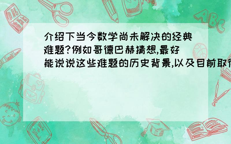 介绍下当今数学尚未解决的经典难题?例如哥德巴赫猜想,最好能说说这些难题的历史背景,以及目前取得的进展