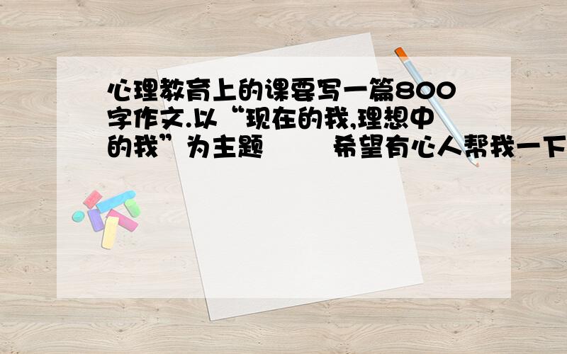 心理教育上的课要写一篇800字作文.以“现在的我,理想中的我”为主题        希望有心人帮我一下下.谢谢