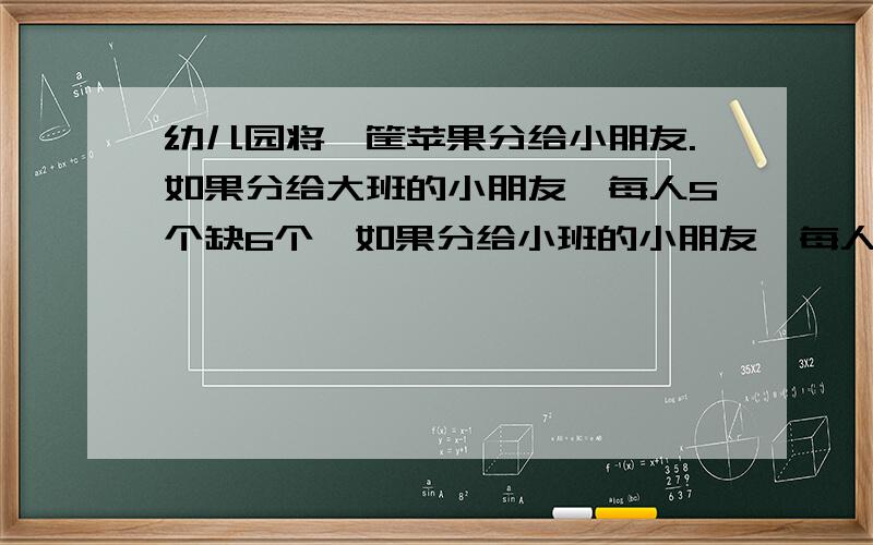 幼儿园将一筐苹果分给小朋友.如果分给大班的小朋友,每人5个缺6个,如果分给小班的小朋友,每人4个余4个.以只大班比小班少2人.这筐苹果有多少个?