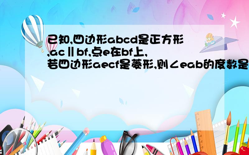 已知,四边形abcd是正方形,ac‖bf,点e在bf上,若四边形aecf是菱形,则∠eab的度数是