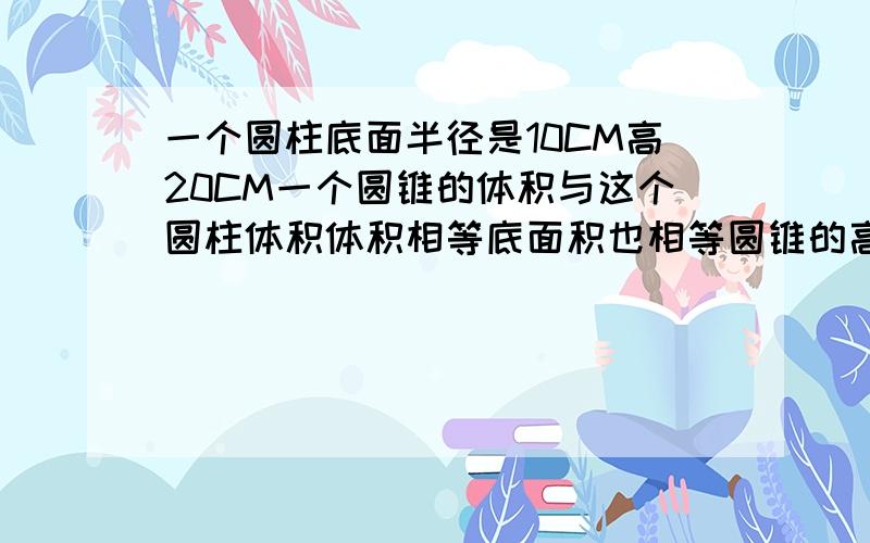 一个圆柱底面半径是10CM高20CM一个圆锥的体积与这个圆柱体积体积相等底面积也相等圆锥的高是多少