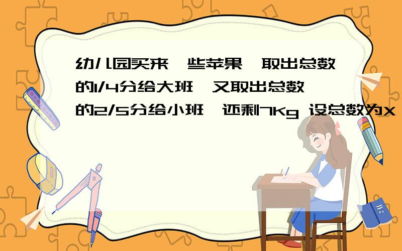 幼儿园买来一些苹果,取出总数的1/4分给大班,又取出总数的2/5分给小班,还剩7Kg 设总数为X,则有如下 X-1/好像不对啊